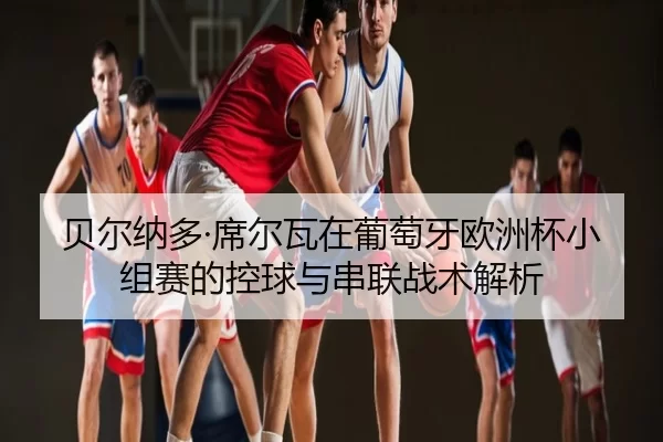 贝尔纳多·席尔瓦在葡萄牙欧洲杯小组赛的控球与串联战术解析