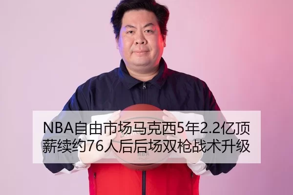 NBA自由市场马克西5年2.2亿顶薪续约76人后后场双枪战术升级